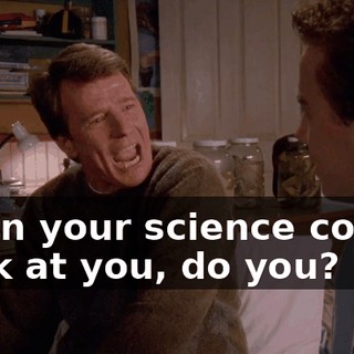 when your science comes back at you, do you?