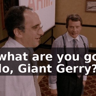 So what are you going to do, Giant Gerry?