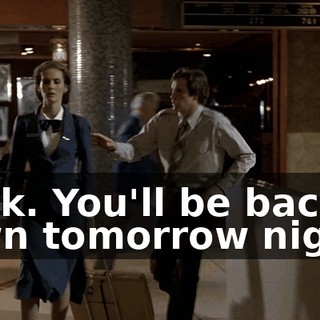 Look. You'll be back in town tomorrow night.