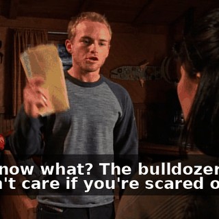 You know what? The bulldozer doesn't care if you're scared or not.