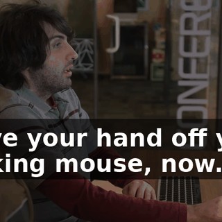 Move your hand off your fucking mouse, now.