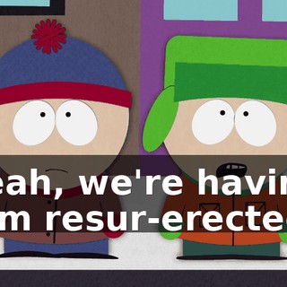 Yeah, we're having him resur-erected.