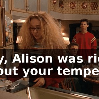 Boy, Alison was right about your temper.