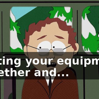 getting your equipment together and...