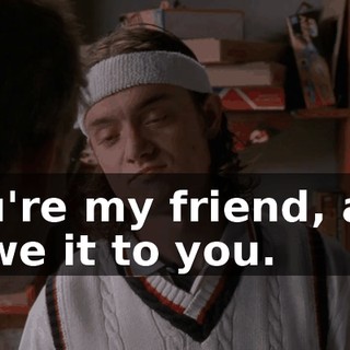 You're my friend, and I owe it to you.