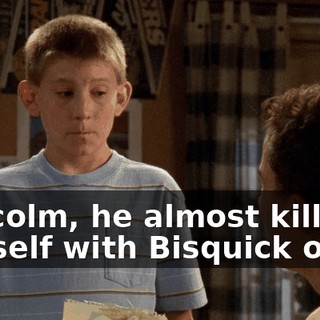 Malcolm, he almost killed himself with Bisquick once.
