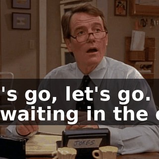 Let's go, let's go. I'll be waiting in the car.