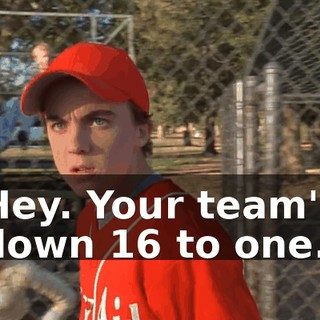 Hey. Your team's down 16 to one.
