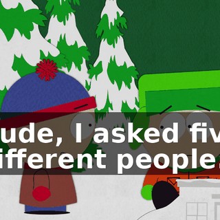 Dude, I asked five different people.