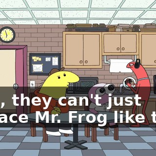 Man, they can't just replace Mr. Frog like that.