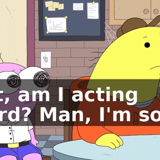 Shit, am I acting weird? Man, I'm sorry.