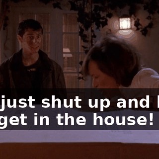 Oh, just shut up and help me get in the house!