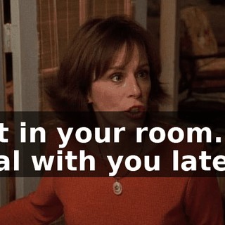 Get in your room. I'll deal with you later.