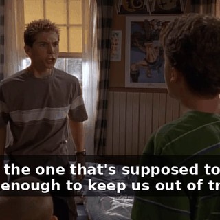You're the one that's supposed to be smart enough to keep us out of trouble.