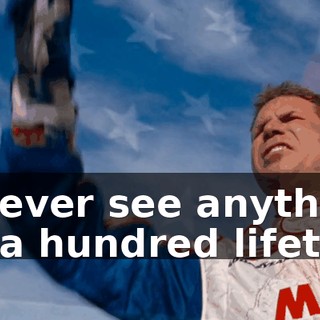 You'll never see anything like that in a hundred lifetimes.