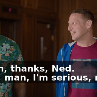 - Ahh, thanks, Ned. - No, man, I'm serious, man.