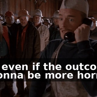 And even if the outcome is gonna be more horrible