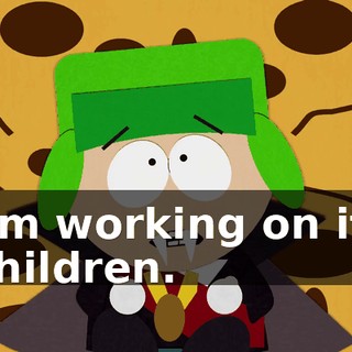 I'm working on it, children.