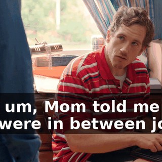 Hey, um, Mom told me that you were in between jobs