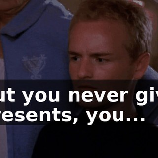 But you never give presents, you...