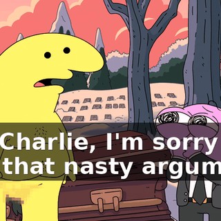 Oh, Charlie, I'm sorry we had that nasty argument.