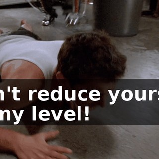 Don't reduce yourself to my level!