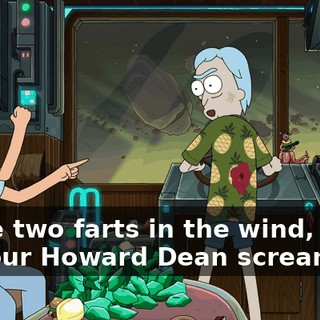 We’re two farts in the wind, baby. Do your Howard Dean scream.