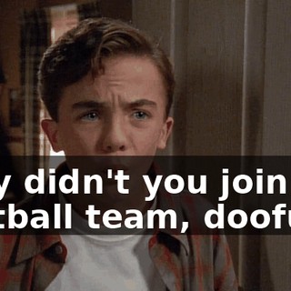 Why didn't you join the football team, doofus?