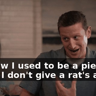 I know I used to be a piece of shit. I don't give a rat's ass.