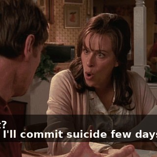 - What? - Then I'll commit suicide few days later.