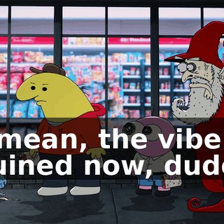 I mean, the vibe's ruined now, dude.
