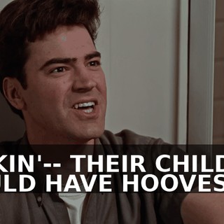 FUCKIN'-- THEIR CHILDREN WOULD HAVE HOOVES.