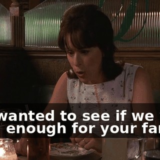 You wanted to see if we were good enough for your family.