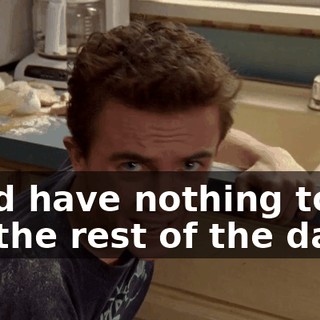 we'd have nothing to do for the rest of the day.