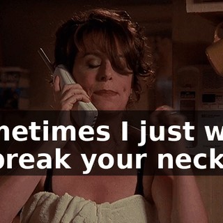 Sometimes I just want to break your neck.