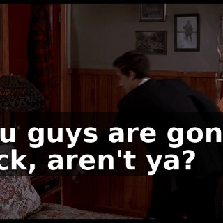 You guys are gonna fuck, aren't ya?