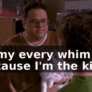 to my every whim because I'm the king.