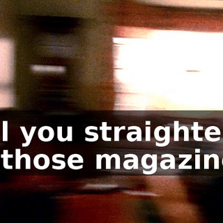 Will you straighten up those magazines?