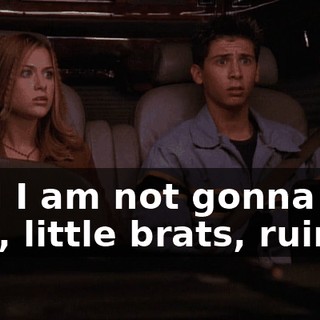 And I am not gonna let you, little brats, ruin it!