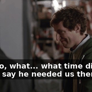 Uh, so, what... what time did Big Head say he needed us there?