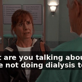 What are you talking about? We're not doing dialysis today.