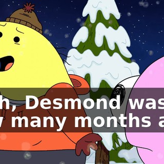 Yeah, Desmond was how many months ago.