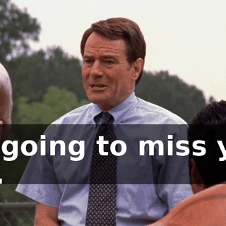 I'm going to miss you, too.