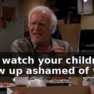 and watch your children grow up ashamed of you.