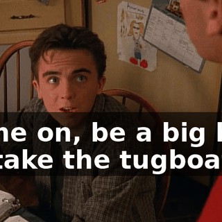 Come on, be a big boy. I'll take the tugboat,