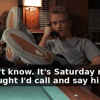 I don't know. It's Saturday night. I thought I'd call and say hi.