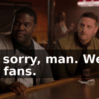 I'm sorry, man. We're big fans.