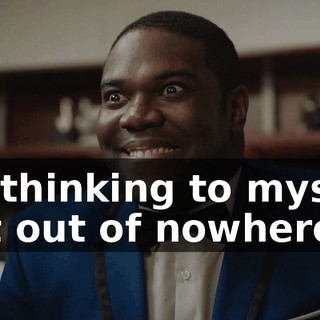 I'm thinking to myself, just out of nowhere,