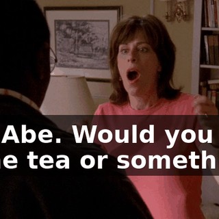 Oh, Abe. Would you like some tea or something?