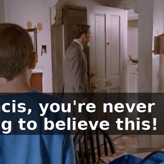 Francis, you're never going to believe this! Hey.